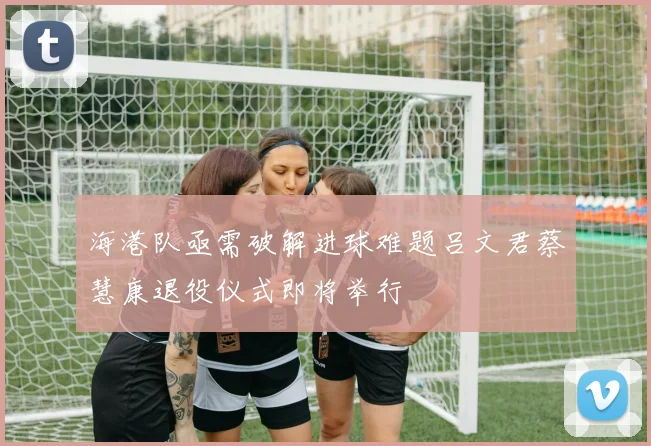 海港队亟需破解进球难题吕文君蔡慧康退役仪式即将举行