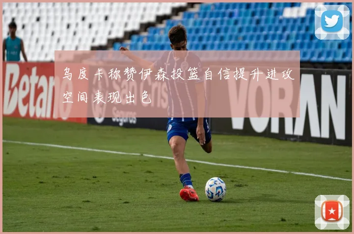 乌度卡称赞伊森投篮自信提升进攻空间表现出色