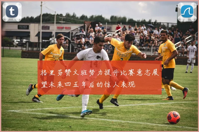 格里芬赞文班努力提升比赛意志展望未来四五年后的惊人表现