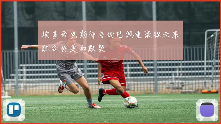埃基蒂克期待与姆巴佩重聚称未来配合将更加默契