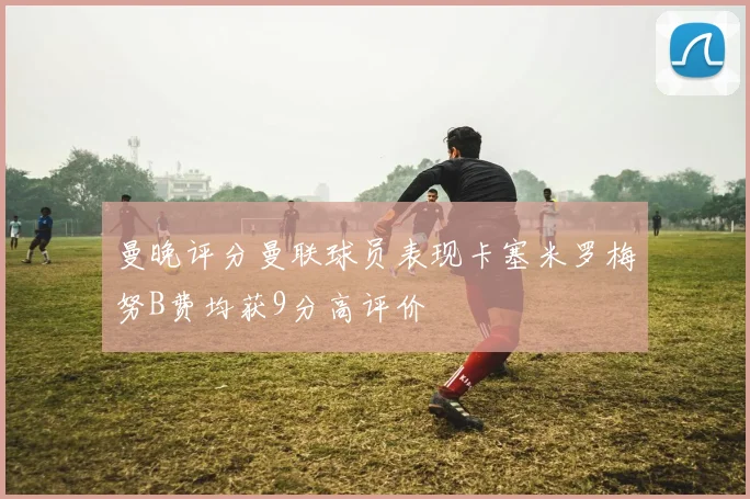 曼晚评分曼联球员表现卡塞米罗梅努B费均获9分高评价