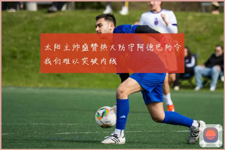 太阳主帅盛赞热火防守阿德巴约令我们难以突破内线