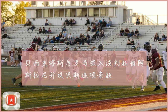 贝西克塔斯与罗马深入谈判租借阿斯拉尼并设买断选项条款