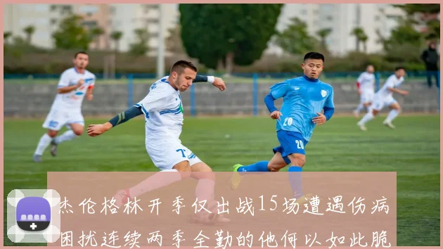 杰伦格林开季仅出战15场遭遇伤病困扰连续两季全勤的他何以如此脆弱