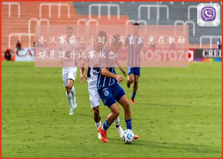齐沃赛前三小时公布首发意在激励球员提升比赛状态