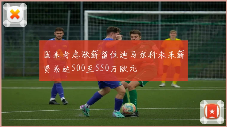 国米考虑涨薪留住迪马尔科未来薪资或达500至550万欧元