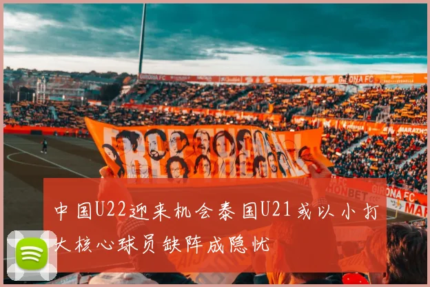 中国U22迎来机会泰国U21或以小打大核心球员缺阵成隐忧