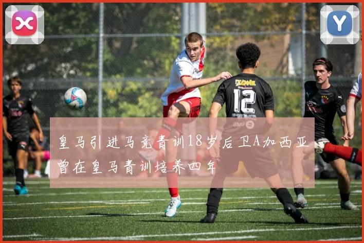 皇马引进马竞青训18岁后卫A加西亚曾在皇马青训培养四年