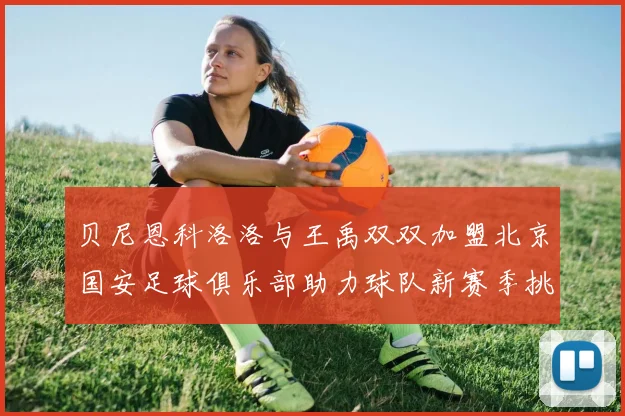 贝尼恩科洛洛与王禹双双加盟北京国安足球俱乐部助力球队新赛季挑战