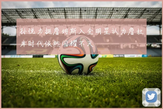 孙悦力挺詹姆斯入全明星认为詹杜库时代依然闪耀不灭