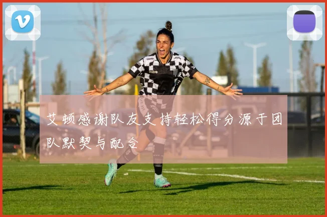 艾顿感谢队友支持轻松得分源于团队默契与配合