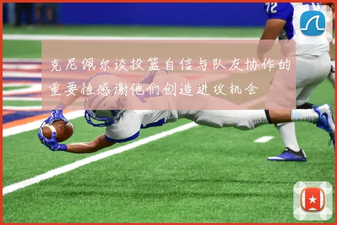 克尼佩尔谈投篮自信与队友协作的重要性感谢他们创造进攻机会