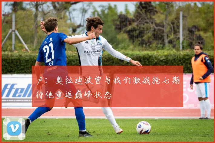 卢：奥拉迪波曾与我们激战抢七期待他重返巅峰状态