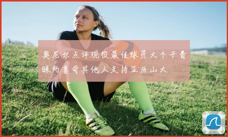 奥尼尔点评现役最佳球员大个子青睐约基奇其他人支持亚历山大